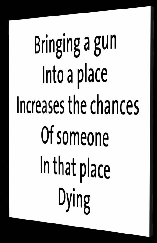 Gun Philosophy - Bringing a gun into a p;ace increases the chances of someone in that place dying.  - by Tony Karp - Art in the 3rd Dimension